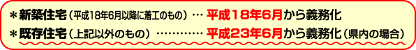 ＊新築住宅（平成18年6月以降に着工のもの）・・・平成１８年６月から義務化　＊既存住宅（上記以外のもの）・・・平成２３年６月から義務化（県内の場合）